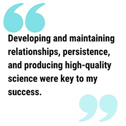 JamiePull Quote250 pull quote reads Developing and maintaining relationships, persistence, and producing high-quality science were key to my success.